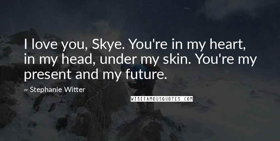 Stephanie Witter Quotes: I love you, Skye. You're in my heart, in my head, under my skin. You're my present and my future.
