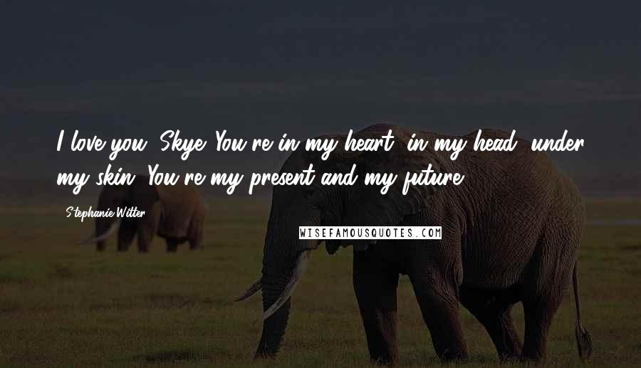 Stephanie Witter Quotes: I love you, Skye. You're in my heart, in my head, under my skin. You're my present and my future.