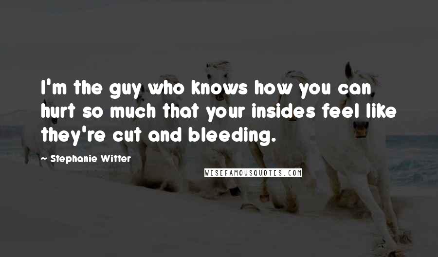 Stephanie Witter Quotes: I'm the guy who knows how you can hurt so much that your insides feel like they're cut and bleeding.