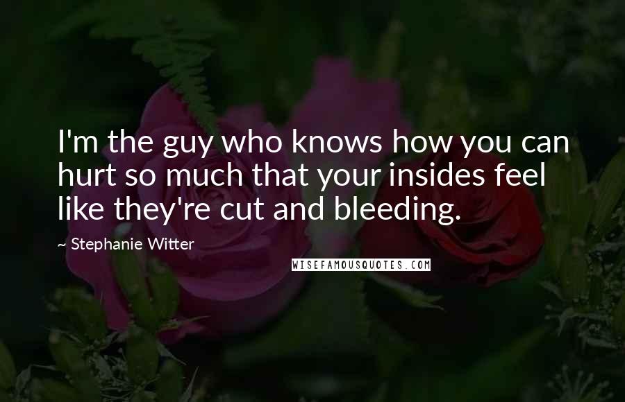 Stephanie Witter Quotes: I'm the guy who knows how you can hurt so much that your insides feel like they're cut and bleeding.