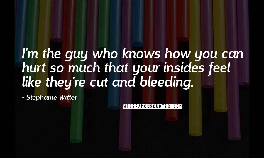 Stephanie Witter Quotes: I'm the guy who knows how you can hurt so much that your insides feel like they're cut and bleeding.