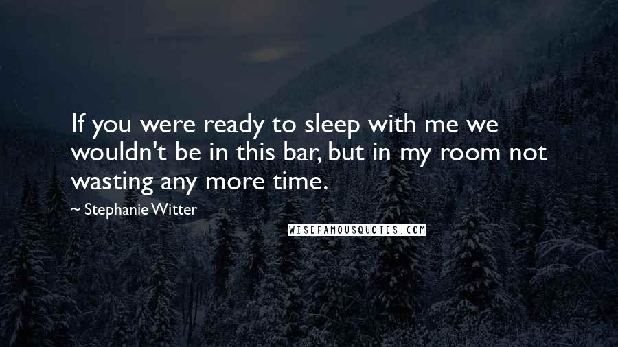 Stephanie Witter Quotes: If you were ready to sleep with me we wouldn't be in this bar, but in my room not wasting any more time.