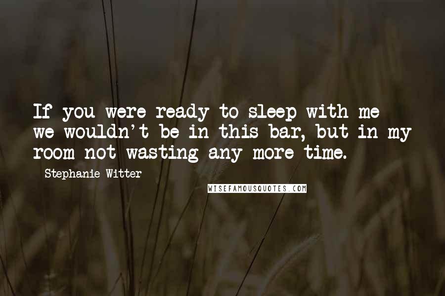 Stephanie Witter Quotes: If you were ready to sleep with me we wouldn't be in this bar, but in my room not wasting any more time.