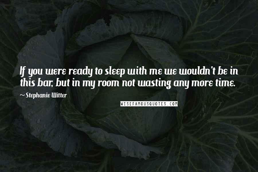 Stephanie Witter Quotes: If you were ready to sleep with me we wouldn't be in this bar, but in my room not wasting any more time.