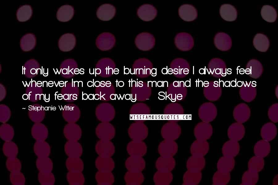 Stephanie Witter Quotes: It only wakes up the burning desire I always feel whenever I'm close to this man and the shadows of my fears back away.  -  Skye