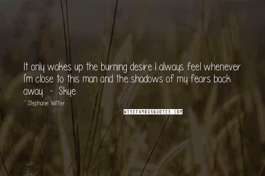 Stephanie Witter Quotes: It only wakes up the burning desire I always feel whenever I'm close to this man and the shadows of my fears back away.  -  Skye