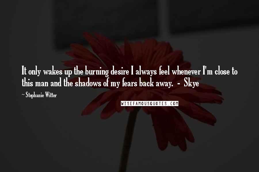 Stephanie Witter Quotes: It only wakes up the burning desire I always feel whenever I'm close to this man and the shadows of my fears back away.  -  Skye