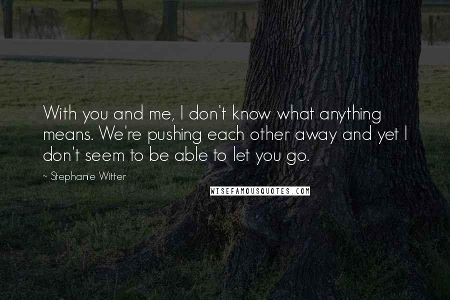 Stephanie Witter Quotes: With you and me, I don't know what anything means. We're pushing each other away and yet I don't seem to be able to let you go.