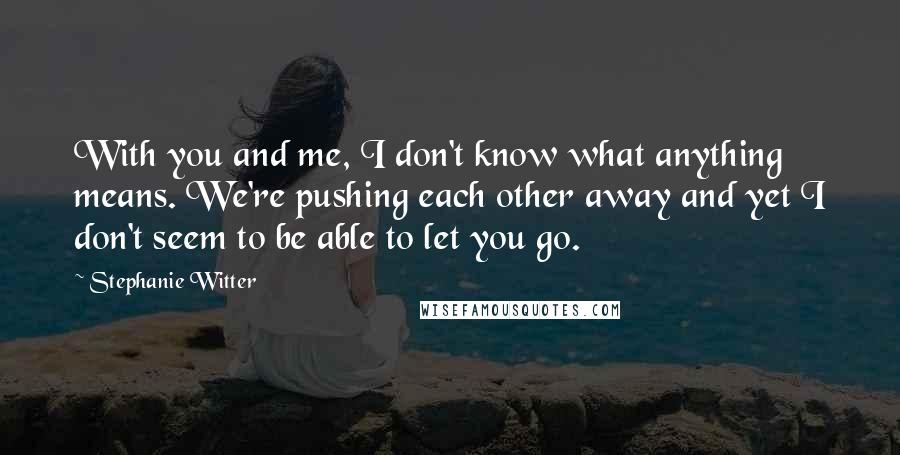 Stephanie Witter Quotes: With you and me, I don't know what anything means. We're pushing each other away and yet I don't seem to be able to let you go.