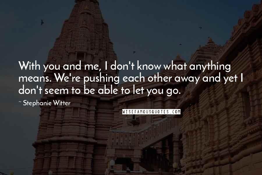 Stephanie Witter Quotes: With you and me, I don't know what anything means. We're pushing each other away and yet I don't seem to be able to let you go.