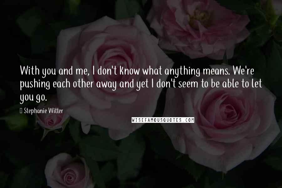 Stephanie Witter Quotes: With you and me, I don't know what anything means. We're pushing each other away and yet I don't seem to be able to let you go.