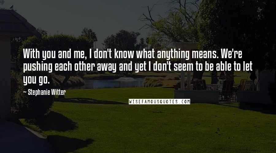 Stephanie Witter Quotes: With you and me, I don't know what anything means. We're pushing each other away and yet I don't seem to be able to let you go.