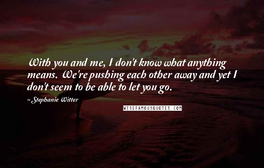 Stephanie Witter Quotes: With you and me, I don't know what anything means. We're pushing each other away and yet I don't seem to be able to let you go.