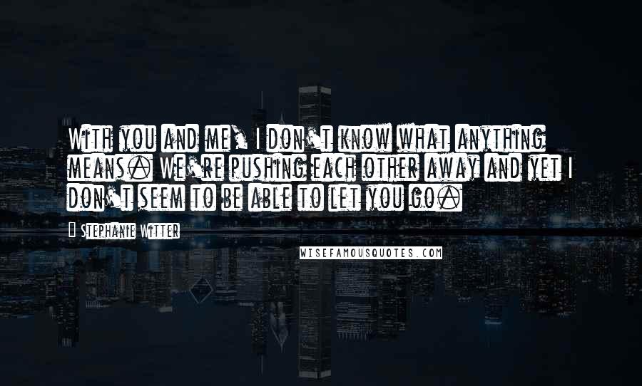 Stephanie Witter Quotes: With you and me, I don't know what anything means. We're pushing each other away and yet I don't seem to be able to let you go.