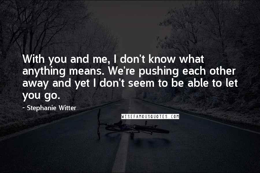 Stephanie Witter Quotes: With you and me, I don't know what anything means. We're pushing each other away and yet I don't seem to be able to let you go.