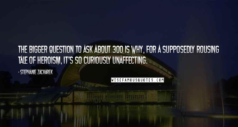 Stephanie Zacharek Quotes: The bigger question to ask about 300 is why, for a supposedly rousing tale of heroism, it's so curiously unaffecting.