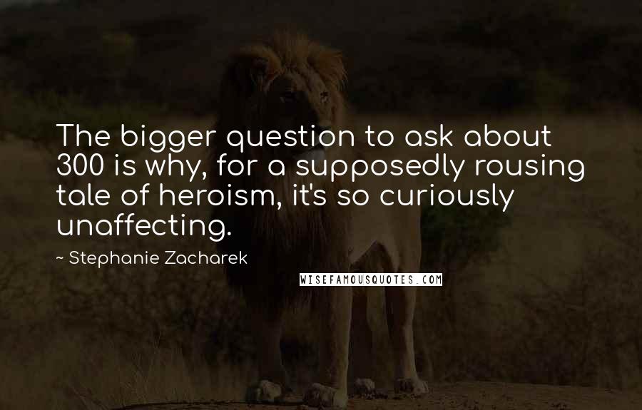 Stephanie Zacharek Quotes: The bigger question to ask about 300 is why, for a supposedly rousing tale of heroism, it's so curiously unaffecting.