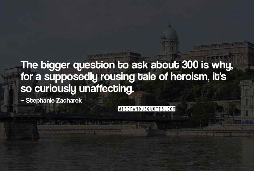 Stephanie Zacharek Quotes: The bigger question to ask about 300 is why, for a supposedly rousing tale of heroism, it's so curiously unaffecting.