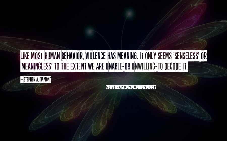 Stephen A. Diamond Quotes: Like most human behavior, violence has meaning: it only seems 'senseless' or 'meaningless' to the extent we are unable-or unwilling-to decode it.