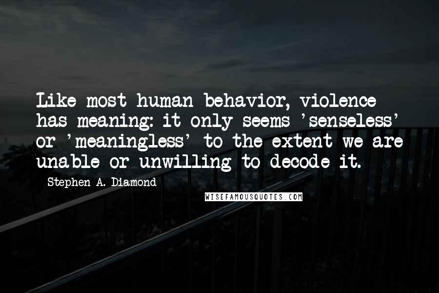 Stephen A. Diamond Quotes: Like most human behavior, violence has meaning: it only seems 'senseless' or 'meaningless' to the extent we are unable-or unwilling-to decode it.