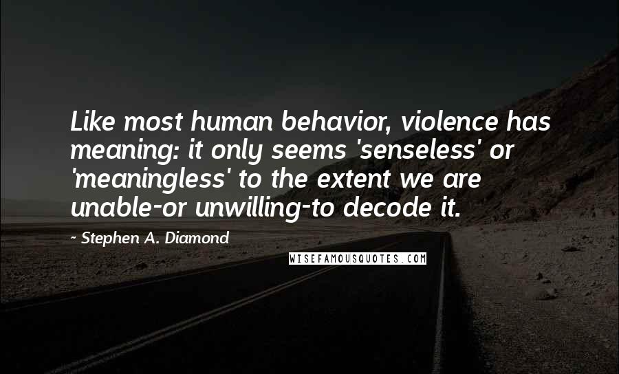 Stephen A. Diamond Quotes: Like most human behavior, violence has meaning: it only seems 'senseless' or 'meaningless' to the extent we are unable-or unwilling-to decode it.