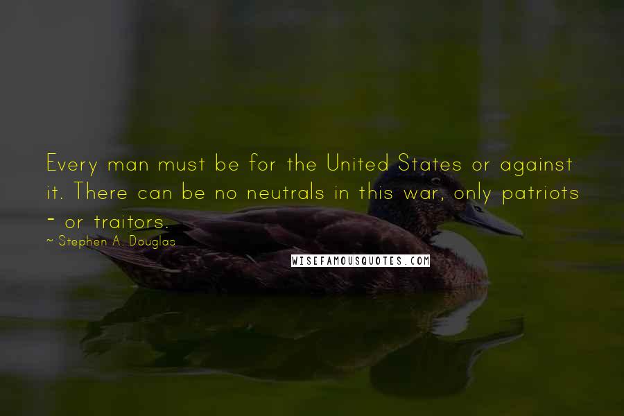 Stephen A. Douglas Quotes: Every man must be for the United States or against it. There can be no neutrals in this war, only patriots - or traitors.