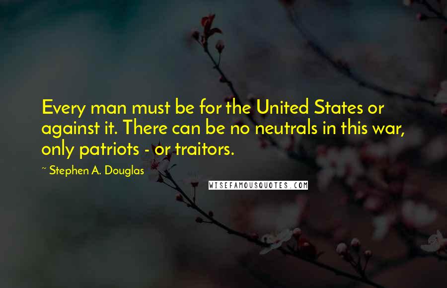 Stephen A. Douglas Quotes: Every man must be for the United States or against it. There can be no neutrals in this war, only patriots - or traitors.