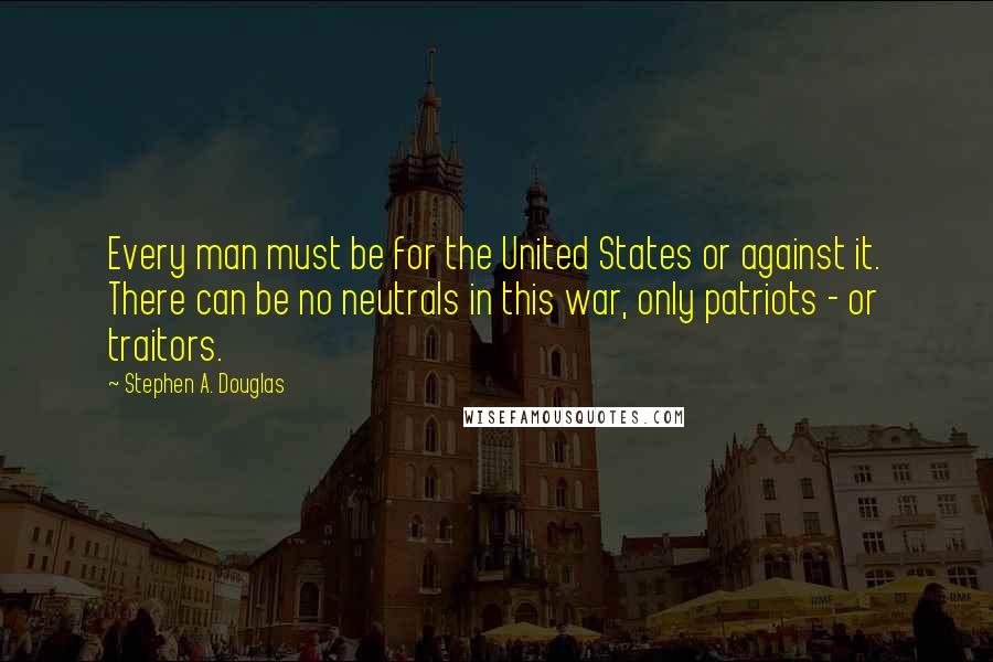 Stephen A. Douglas Quotes: Every man must be for the United States or against it. There can be no neutrals in this war, only patriots - or traitors.