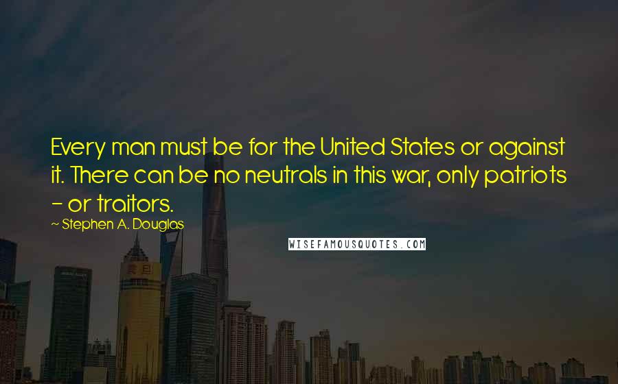 Stephen A. Douglas Quotes: Every man must be for the United States or against it. There can be no neutrals in this war, only patriots - or traitors.