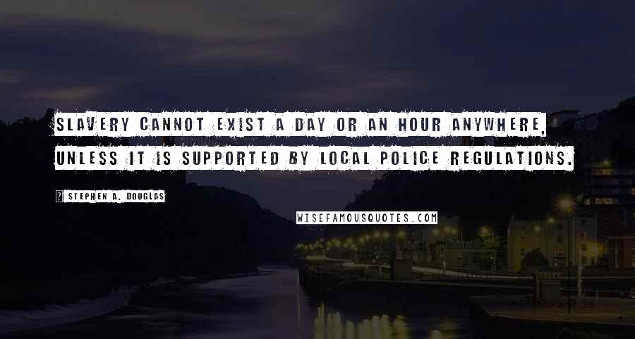 Stephen A. Douglas Quotes: Slavery cannot exist a day or an hour anywhere, unless it is supported by local police regulations.