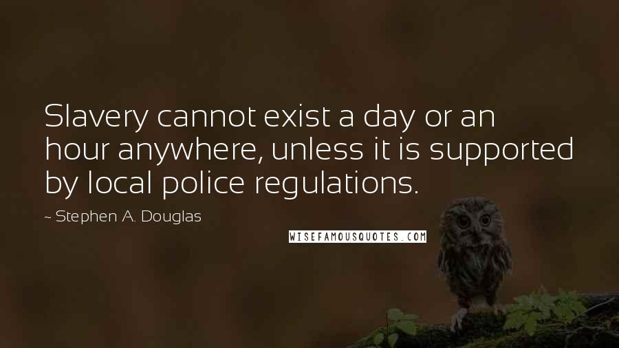 Stephen A. Douglas Quotes: Slavery cannot exist a day or an hour anywhere, unless it is supported by local police regulations.