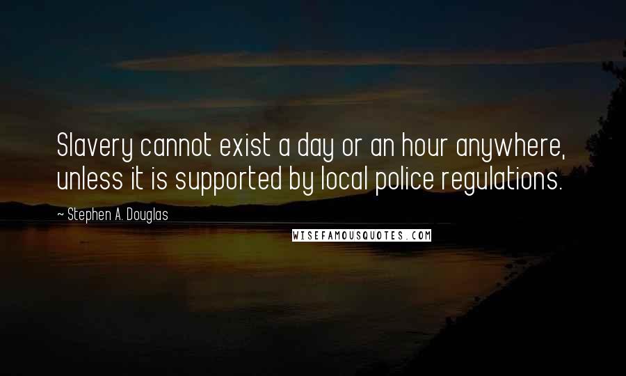 Stephen A. Douglas Quotes: Slavery cannot exist a day or an hour anywhere, unless it is supported by local police regulations.