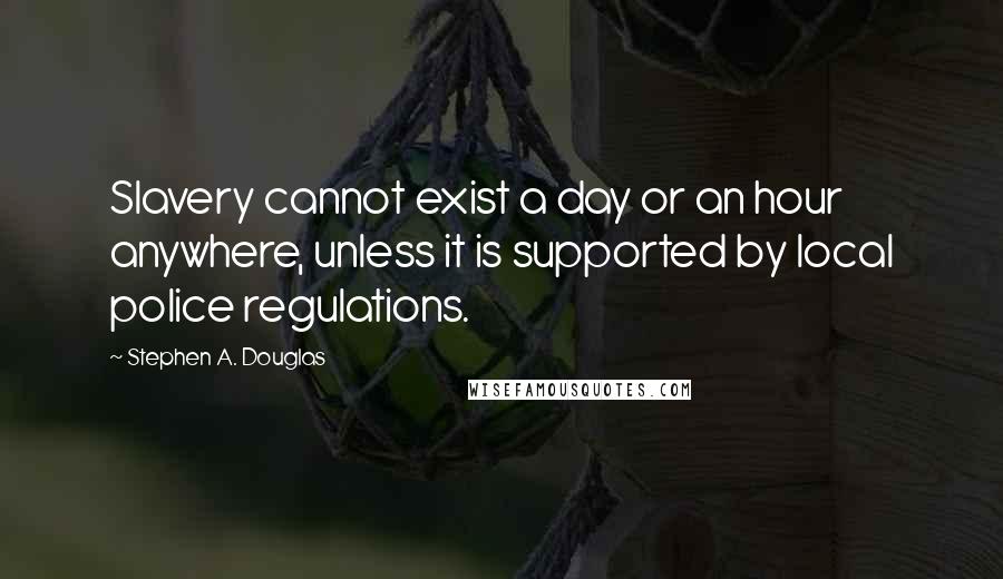 Stephen A. Douglas Quotes: Slavery cannot exist a day or an hour anywhere, unless it is supported by local police regulations.