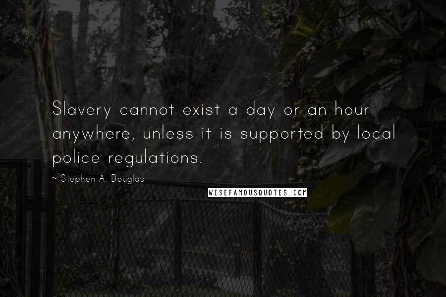 Stephen A. Douglas Quotes: Slavery cannot exist a day or an hour anywhere, unless it is supported by local police regulations.