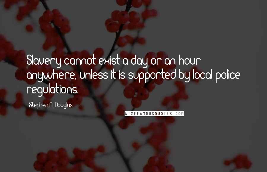 Stephen A. Douglas Quotes: Slavery cannot exist a day or an hour anywhere, unless it is supported by local police regulations.