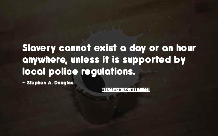 Stephen A. Douglas Quotes: Slavery cannot exist a day or an hour anywhere, unless it is supported by local police regulations.