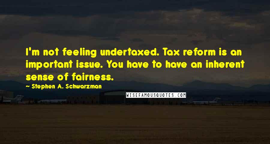 Stephen A. Schwarzman Quotes: I'm not feeling undertaxed. Tax reform is an important issue. You have to have an inherent sense of fairness.