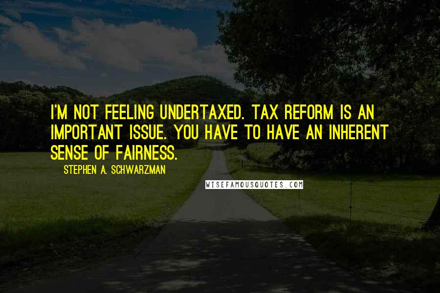 Stephen A. Schwarzman Quotes: I'm not feeling undertaxed. Tax reform is an important issue. You have to have an inherent sense of fairness.