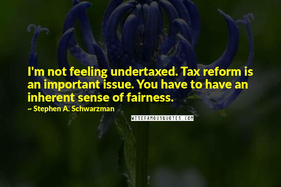 Stephen A. Schwarzman Quotes: I'm not feeling undertaxed. Tax reform is an important issue. You have to have an inherent sense of fairness.