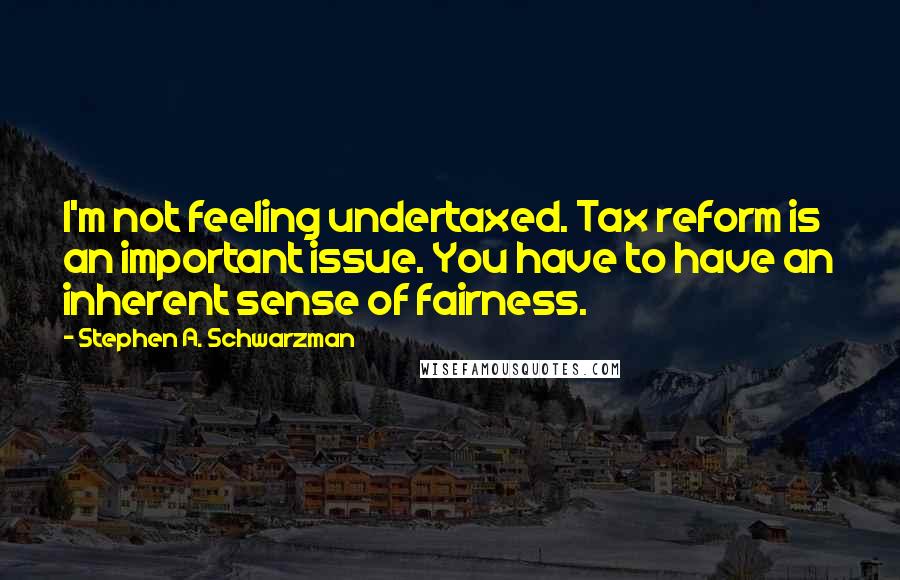 Stephen A. Schwarzman Quotes: I'm not feeling undertaxed. Tax reform is an important issue. You have to have an inherent sense of fairness.