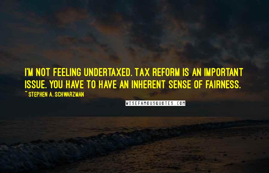 Stephen A. Schwarzman Quotes: I'm not feeling undertaxed. Tax reform is an important issue. You have to have an inherent sense of fairness.