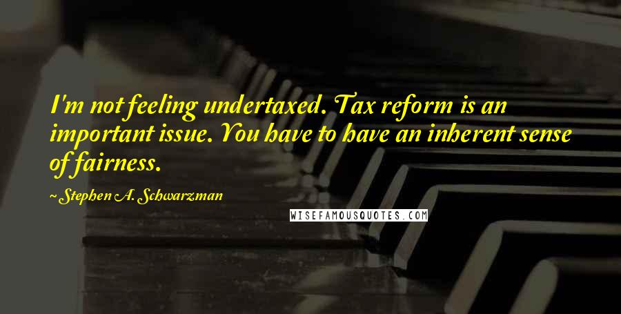 Stephen A. Schwarzman Quotes: I'm not feeling undertaxed. Tax reform is an important issue. You have to have an inherent sense of fairness.
