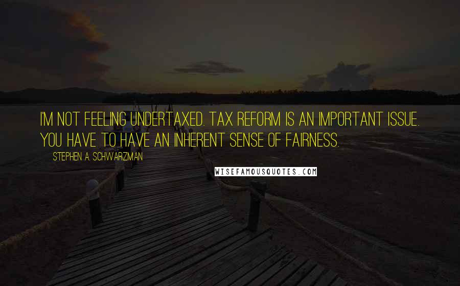 Stephen A. Schwarzman Quotes: I'm not feeling undertaxed. Tax reform is an important issue. You have to have an inherent sense of fairness.