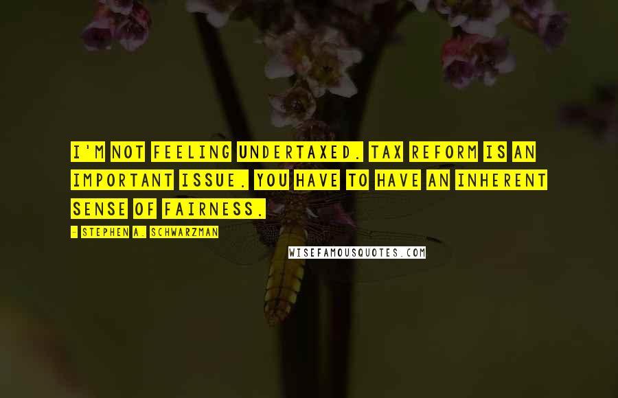 Stephen A. Schwarzman Quotes: I'm not feeling undertaxed. Tax reform is an important issue. You have to have an inherent sense of fairness.
