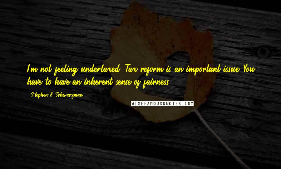 Stephen A. Schwarzman Quotes: I'm not feeling undertaxed. Tax reform is an important issue. You have to have an inherent sense of fairness.