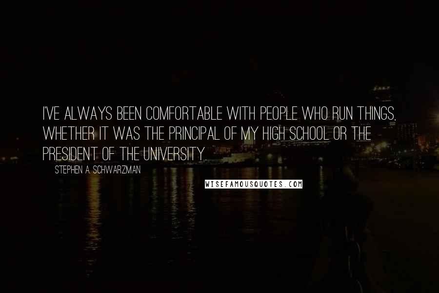 Stephen A. Schwarzman Quotes: I've always been comfortable with people who run things, whether it was the principal of my high school or the president of the university.