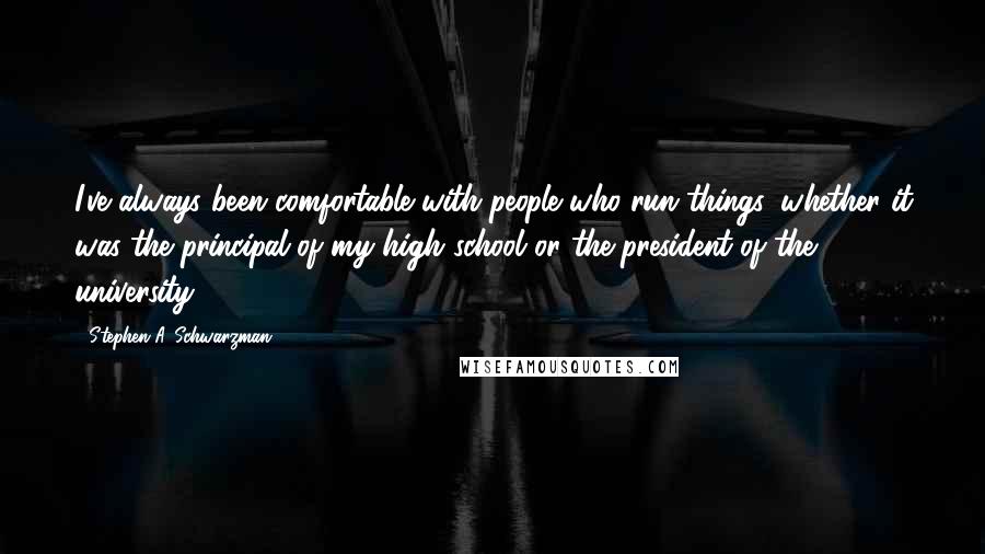 Stephen A. Schwarzman Quotes: I've always been comfortable with people who run things, whether it was the principal of my high school or the president of the university.