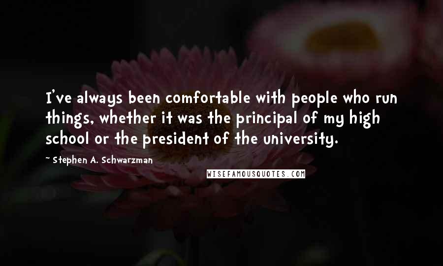 Stephen A. Schwarzman Quotes: I've always been comfortable with people who run things, whether it was the principal of my high school or the president of the university.