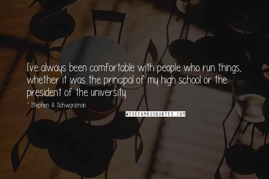 Stephen A. Schwarzman Quotes: I've always been comfortable with people who run things, whether it was the principal of my high school or the president of the university.