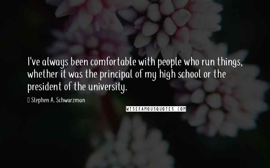 Stephen A. Schwarzman Quotes: I've always been comfortable with people who run things, whether it was the principal of my high school or the president of the university.